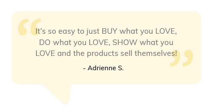 It's so easy yo buy what you love, do what you love, show what you love and the products sell themselves. Adrienne S.