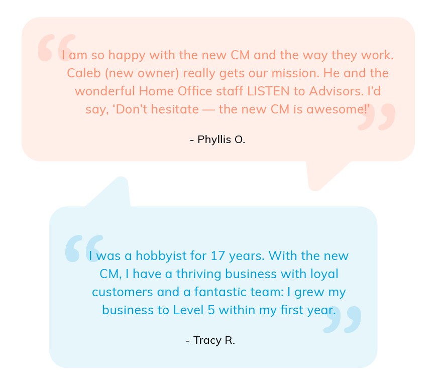 I am so happy with the new CM. Caleb (new owner) really gets our mission. Phyllis O. With the new CM, I have a thriving business with loyal customers and a fantastic team: I grew my business to level 5 within my first year. Tracy R.